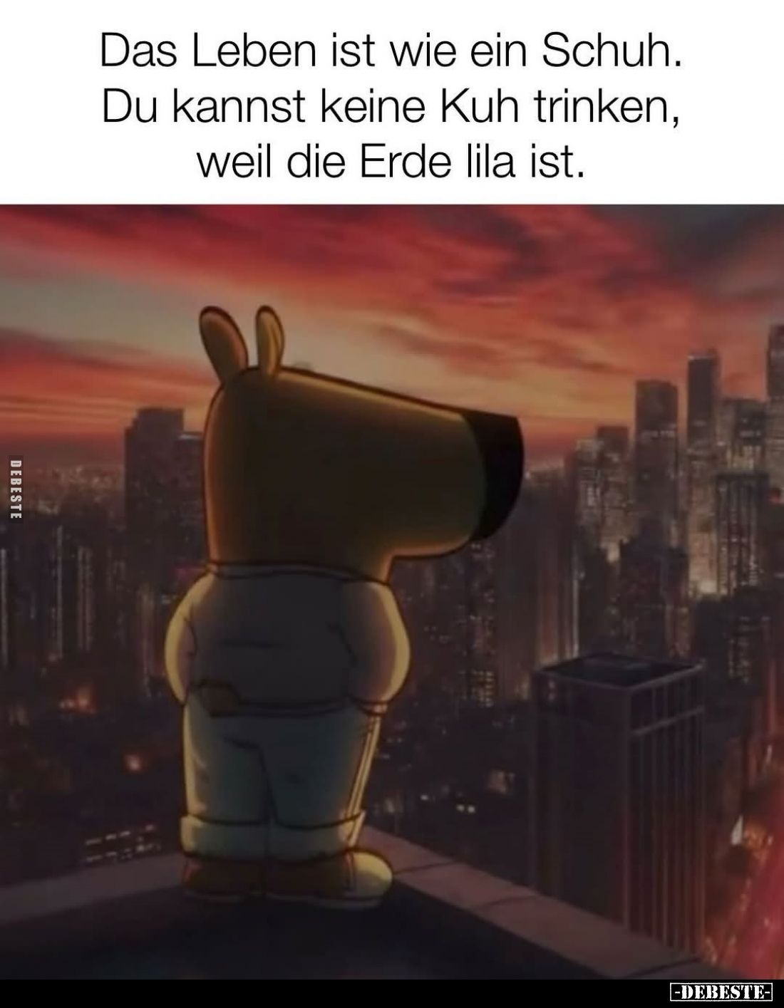 Das Leben ist wie ein Schuh.
Du kannst keine Kuh trinken, weil die Erde lila ist.