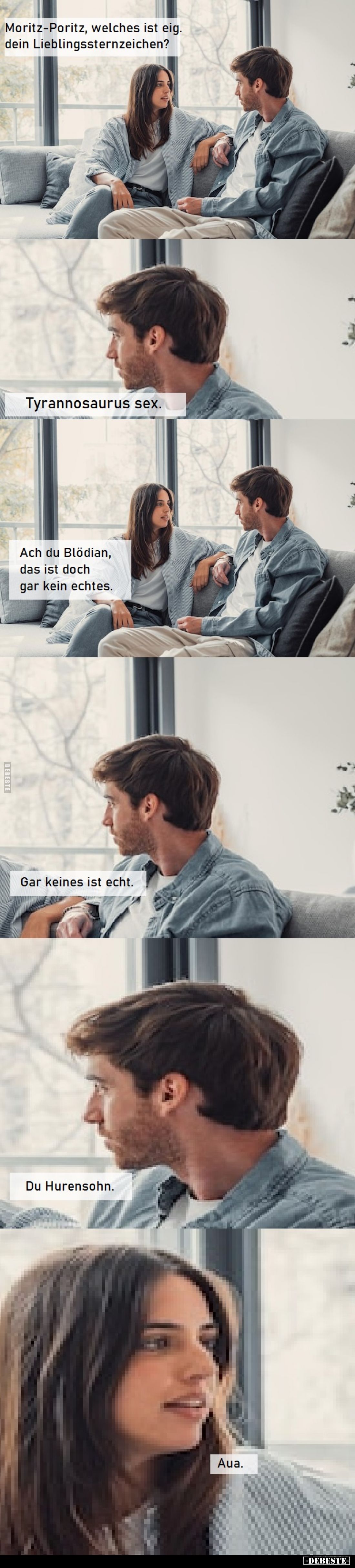 Moritz-Poritz, welches ist eigentlich dein Lieblingssternzeichen?

Tyrannosaurus s*ex.

Ach du Blödian, das ist doch gar ...