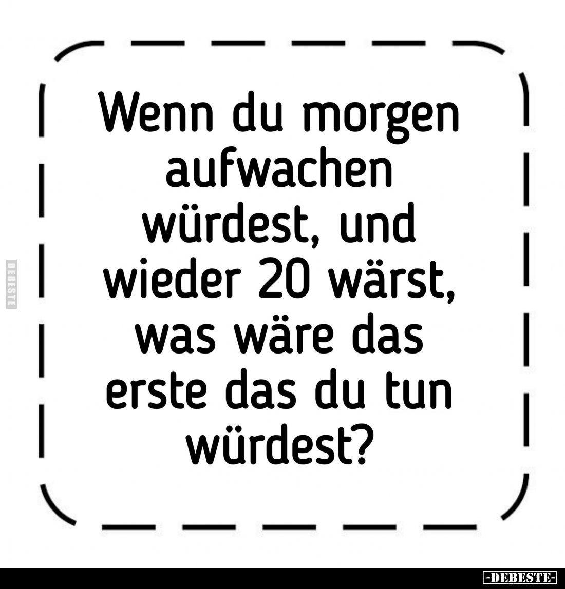 Wenn du morgen aufwachen würdest, und wieder 20 wärst, was wäre das erste das du tun würdest?