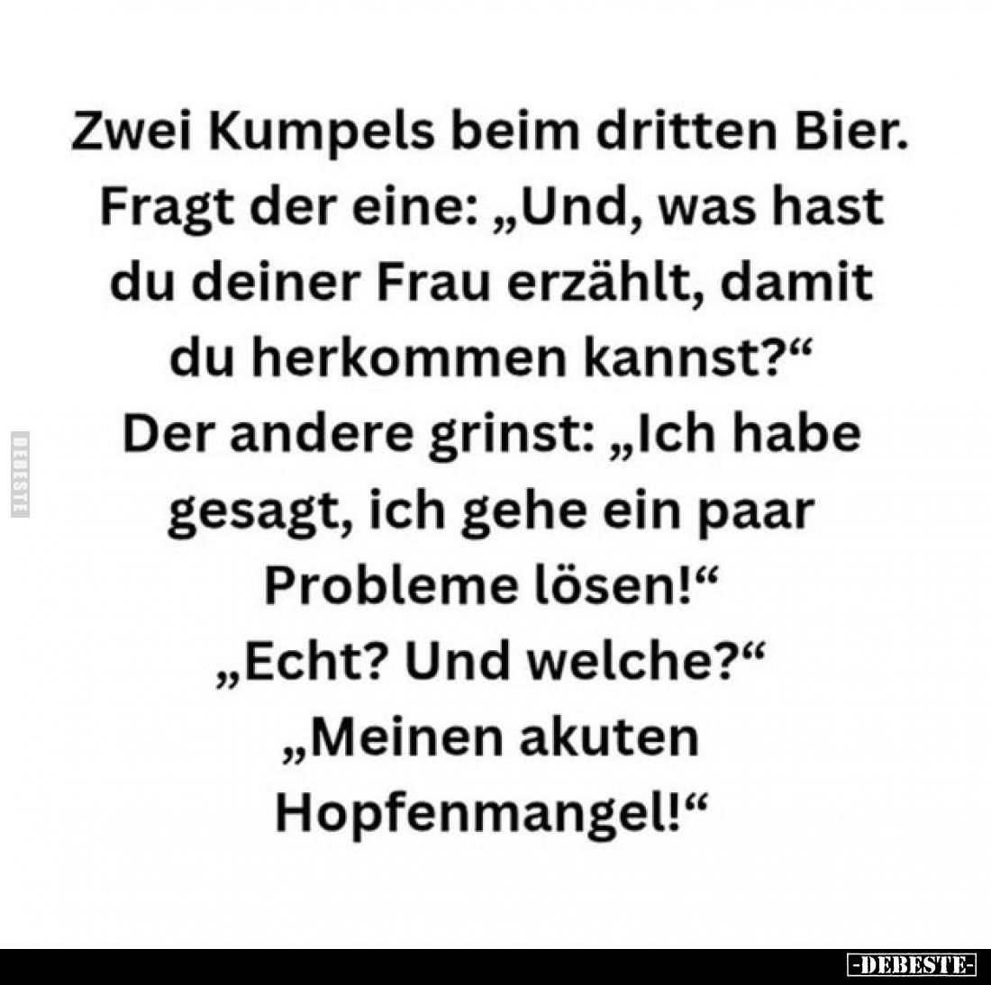 Zwei Kumpels beim dritten Bier.
Fragt der eine: „Und, was hast du deiner Frau erzählt, damit du herkommen kannst?" Der ...