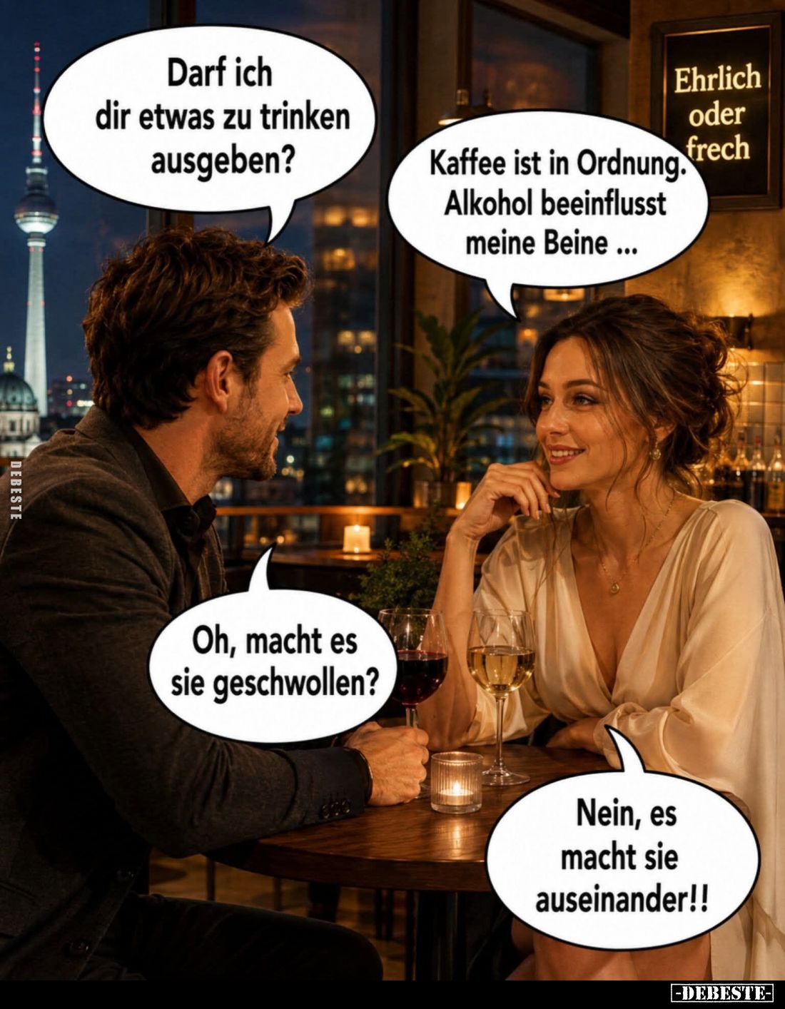 Darf ich dir etwas zu trinken ausgeben?
-
Kaffee ist in Ordnung Alkohol beeinflusst meine Beine... -
Oh, macht es sie gesc...