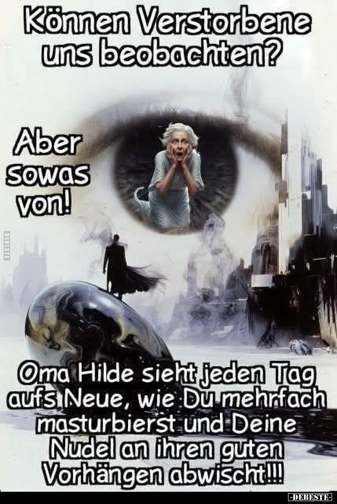 Können Verstorbene uns beobachten? -
Aber so was von!
-
Oma Hilde sieht jeden Tag aufs Neue, wie Du mehrfach masturbierst ...