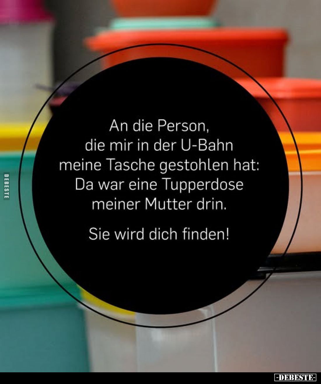 An die Person, die mir in der U-Bahn meine Tasche gestohlen hat: Da war eine Tupperdose meiner Mutter drin.
Sie wird dich fi...