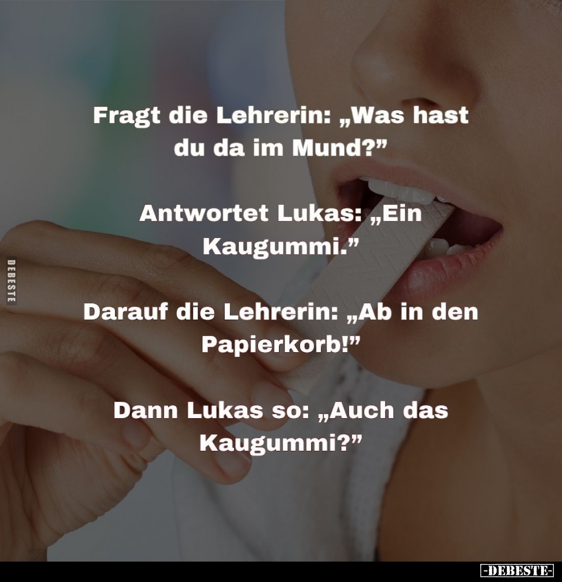 Fragt die Lehrerin: "Was hast du da im Mund?" -
Antwortet Lukas: "Ein Kaugummi." -
Darauf die Lehrerin:...