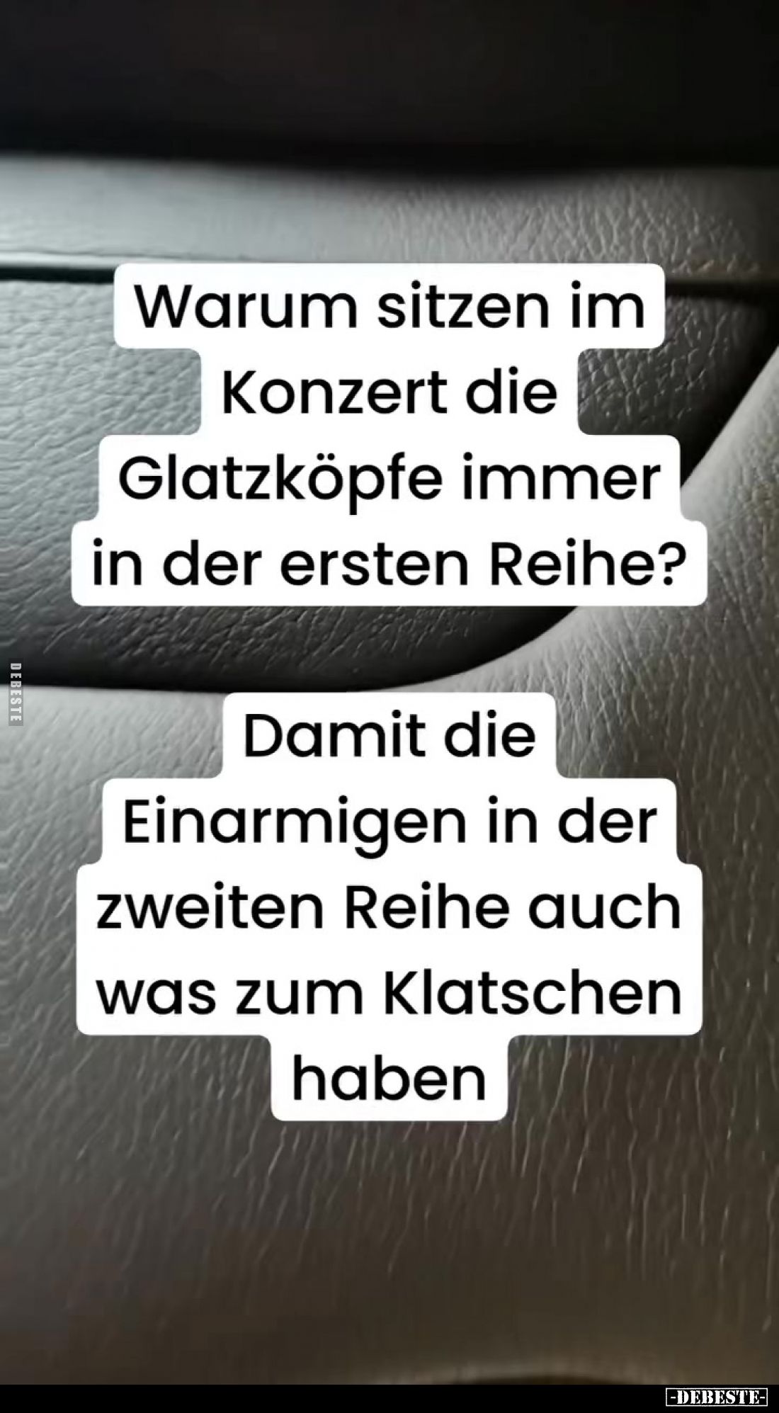 Warum sitzen im Konzert die Glatzköpfe immer in der ersten Reihe?
Damit die Einarmigen in der zweiten Reihe auch was zum Kla...