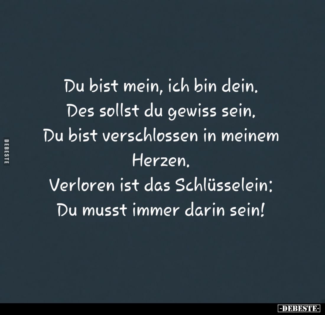 Du bist mein, ich bin dein.
Des sollst du gewiss sein.
Du bist verschlossen in meinem Herzen, Verloren ist das Schlüsselein...