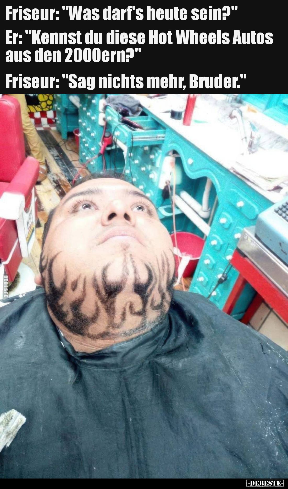 Friseur: Was darf's heute sein?
Er: Kennst du diese Hot Wheels Autos aus den 2000ern?
Friseur: Sag nichts mehr, Bruder.