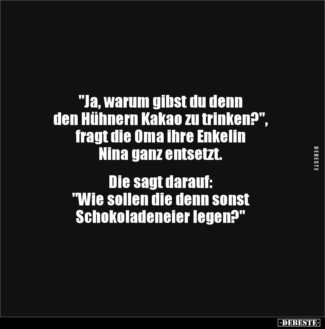 "Ja, warum gibst du denn 
den Hühnern Kakao zu trinken?", 
fragt die Oma ihre Enkelin 
Nina ganz entsetzt.


...