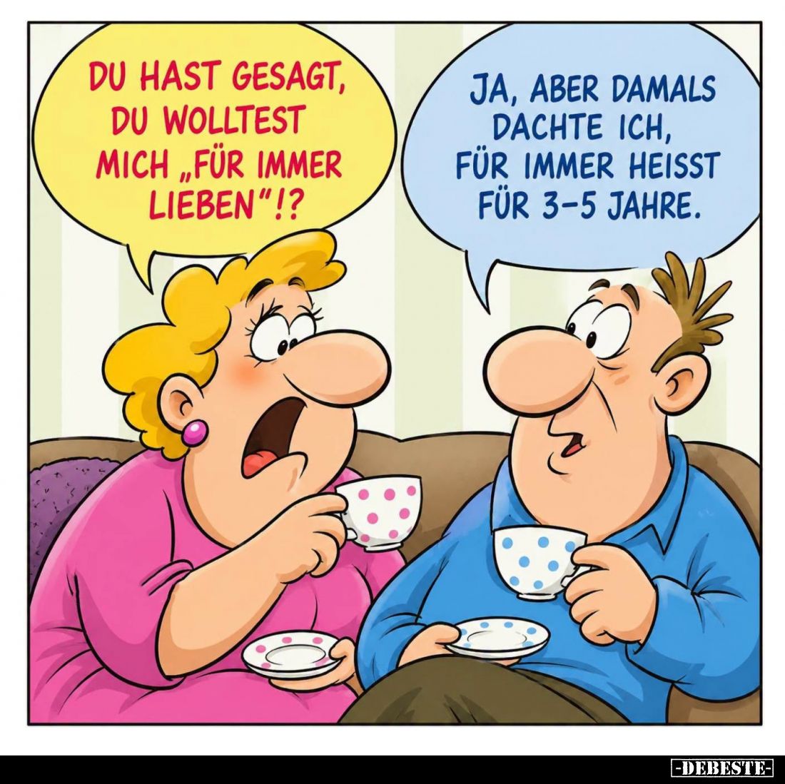 Du hast gesagt, du wolltest mich "für immer lieben"!? -
Ja, aber damals dachte ich, für immer heisst für 3-5 Jahre...