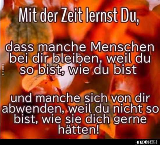 Mit der Zeit lernst Du,
dass manche Menschen bei dir bleiben, weil du so bist, wie du bist und manche sich von dir abwenden...