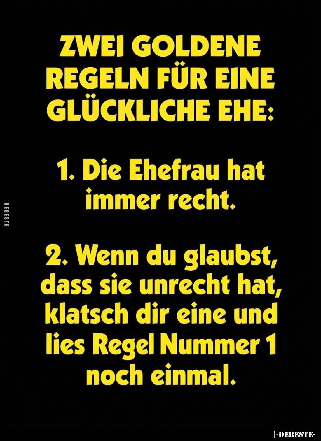 Zwei goldene Regeln für eine glückliche Ehe:
1. die Ehefrau hat immer Recht. -
2. wenn du glaubst, dass sie Unrecht hat, kl...