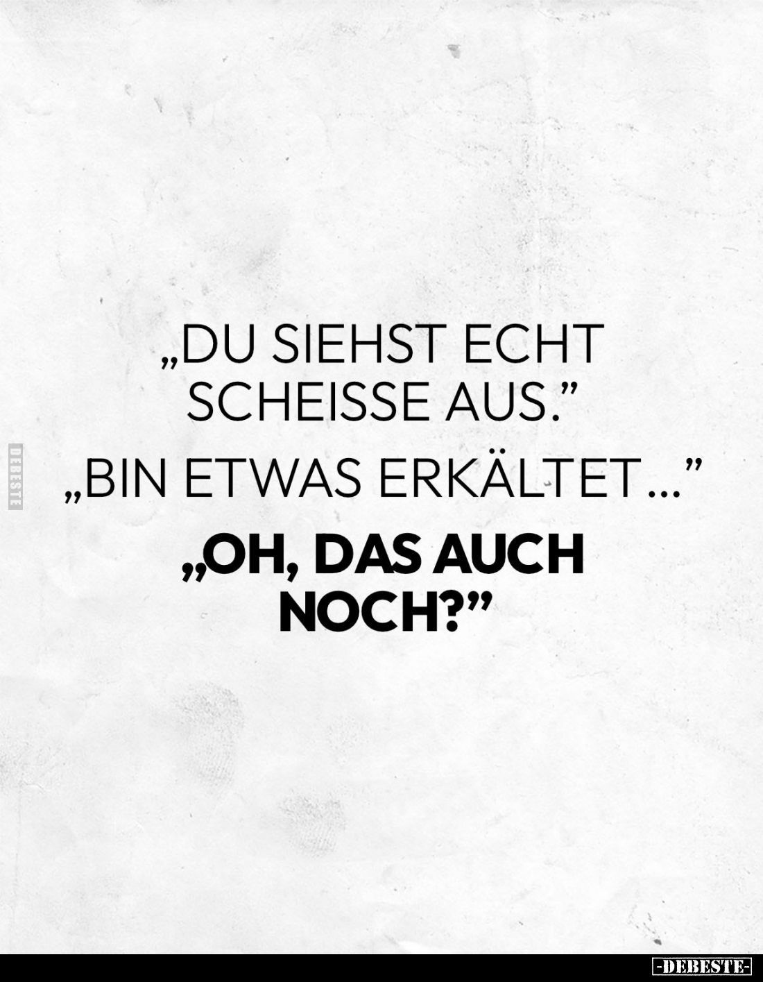 " Du siehst echt scheisse aus." 
" Bin etwas erkältet..." 
" Oh, das auch noch?"