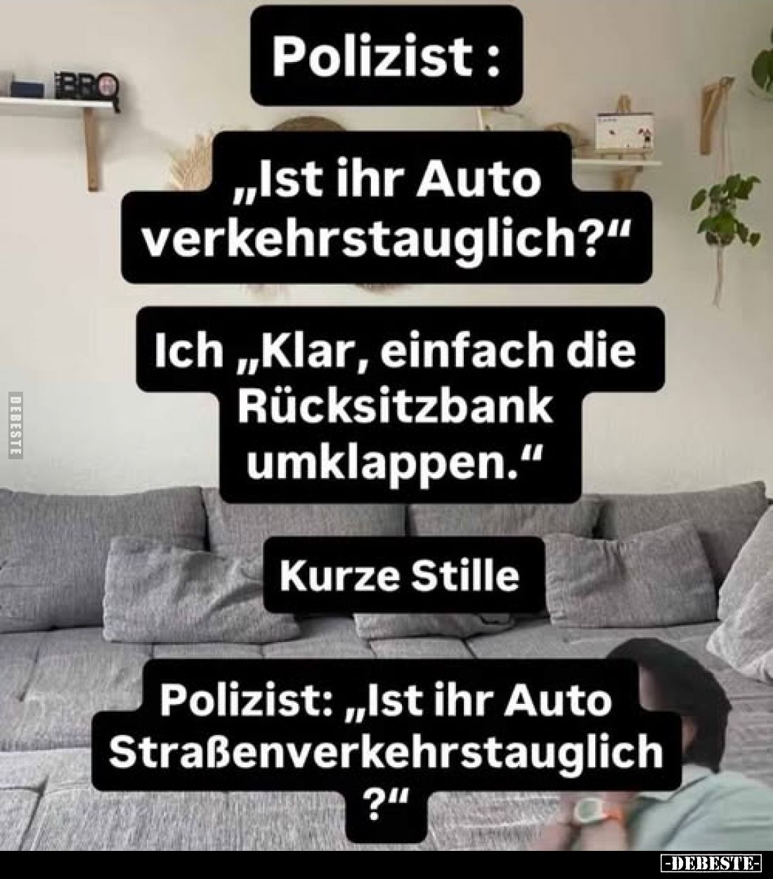 Polizist: 
"Ist ihr Auto verkehrstauglich?" -
Ich: "Klar, einfach die Rücksitzbank umklappen." -
Kurze...