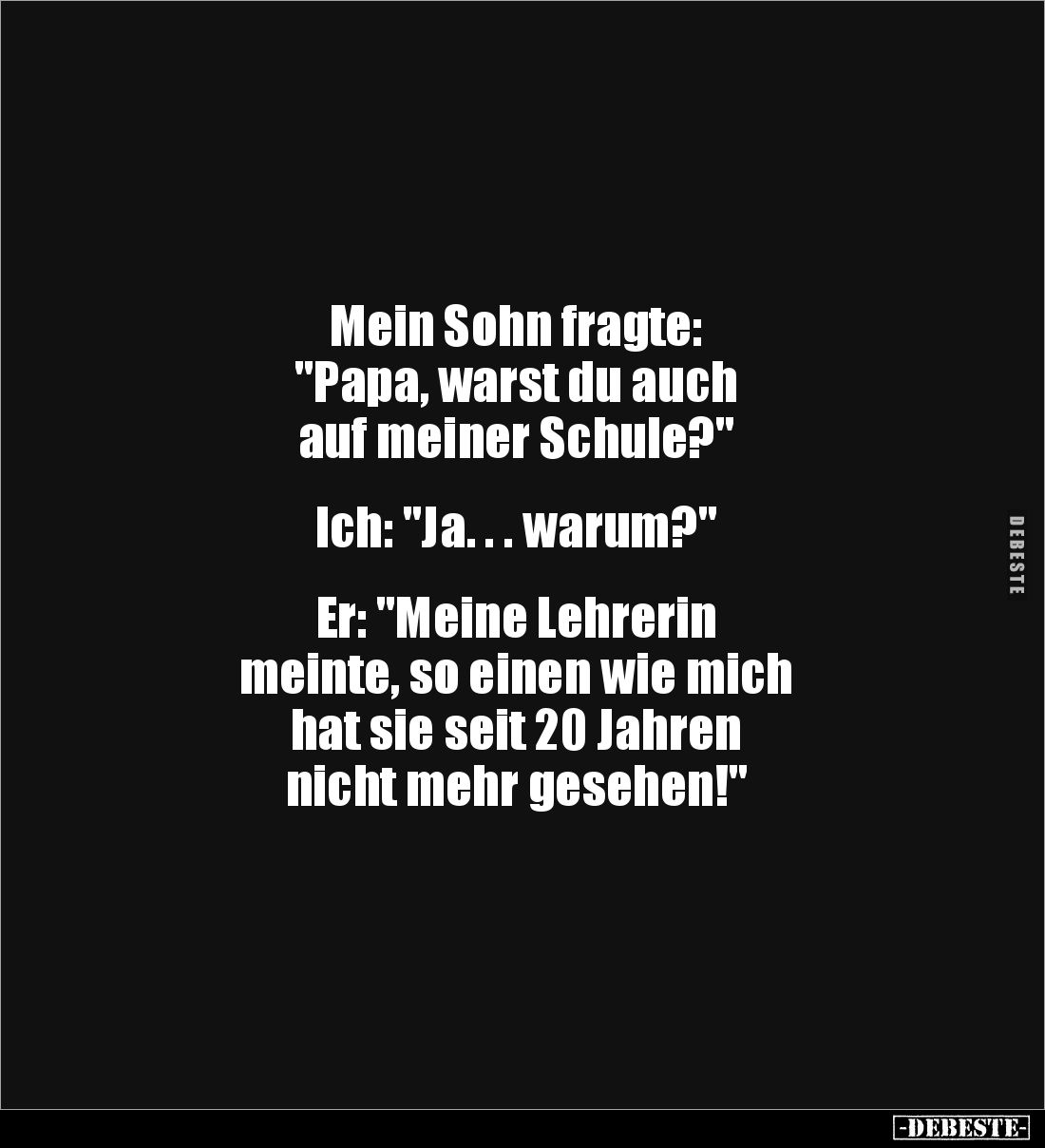 Mein Sohn fragte:
"Papa, warst du auch
auf meiner Schule?"
Ich: "Ja. . . warum?"
Er: "...