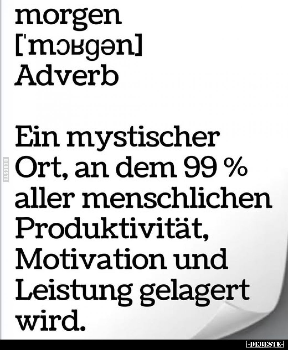 morgen ['mɔʁgən] Adverb.
Ein mystischer Ort, an dem 99% aller menschlichen Produktivität, Motivation und Leistung gelagert w...