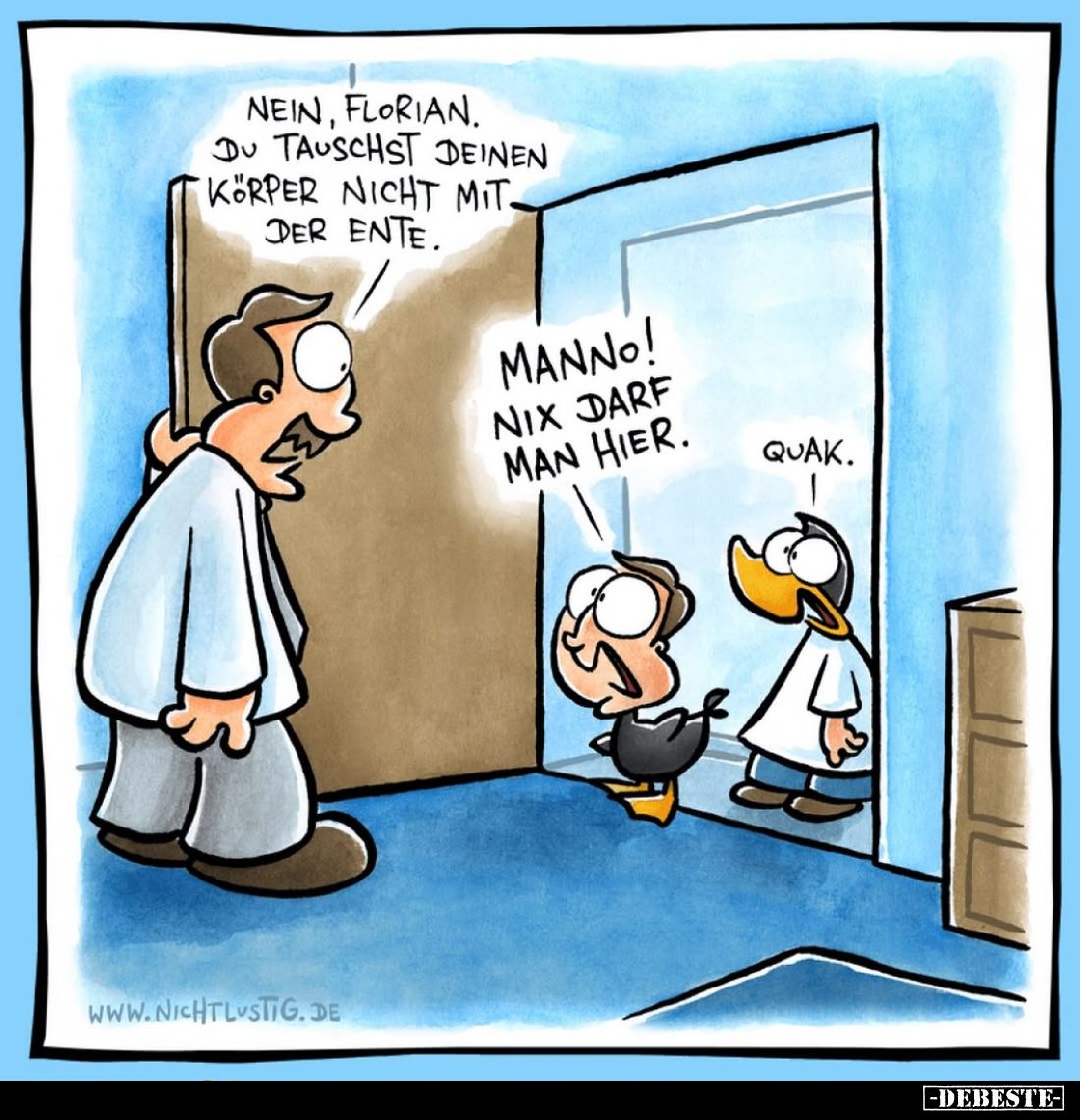 Nein, Florian. Du tauschst deinen Körper nicht mit der Ente.
-
Manno! Nix darf man hier.
-
Quak.