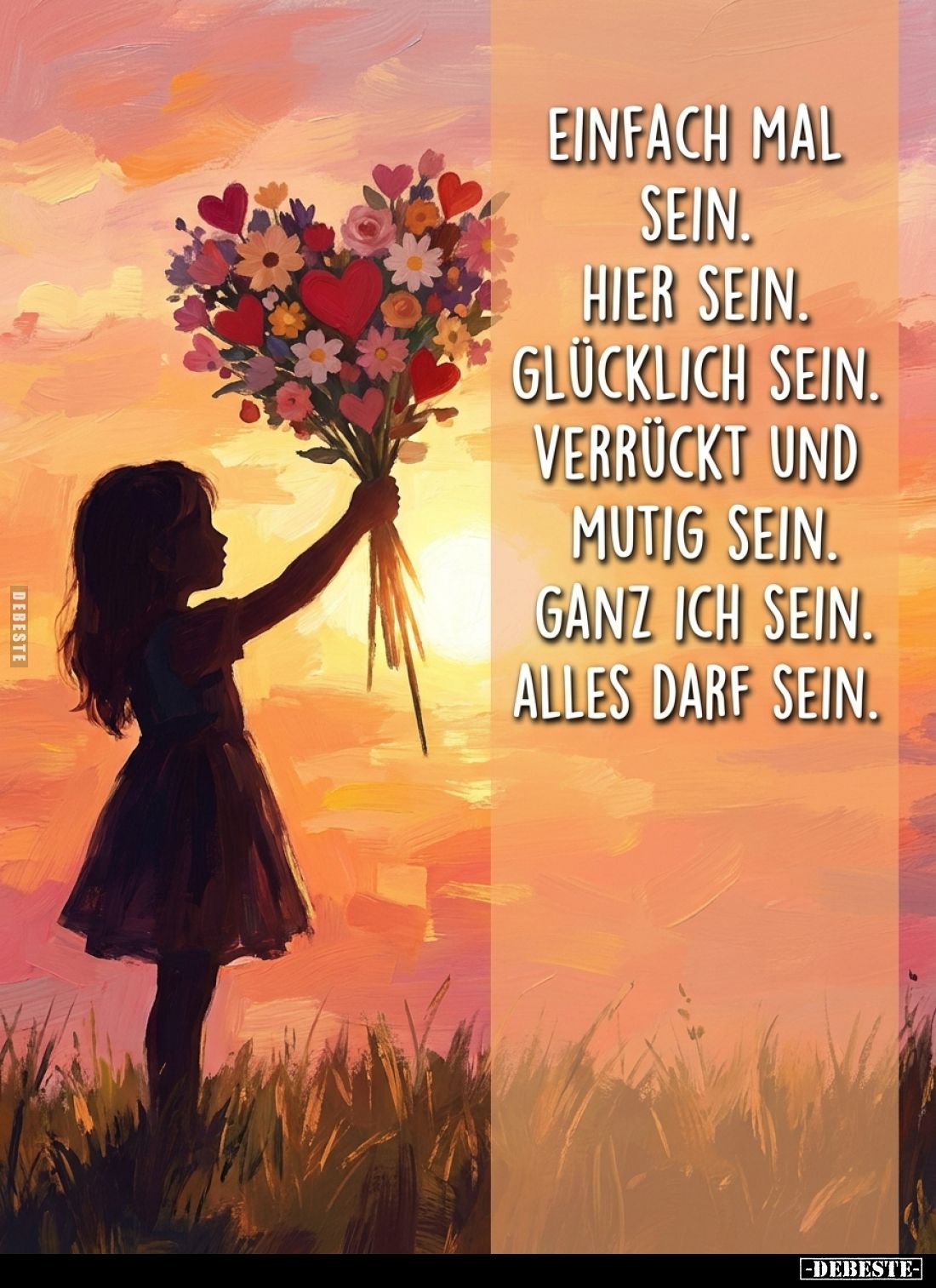 Einfach mal
sein.
Hier sein.
Glücklich sein.
Verrückt und mutig sein.
Ganz ich sein.
Alles darf sein.