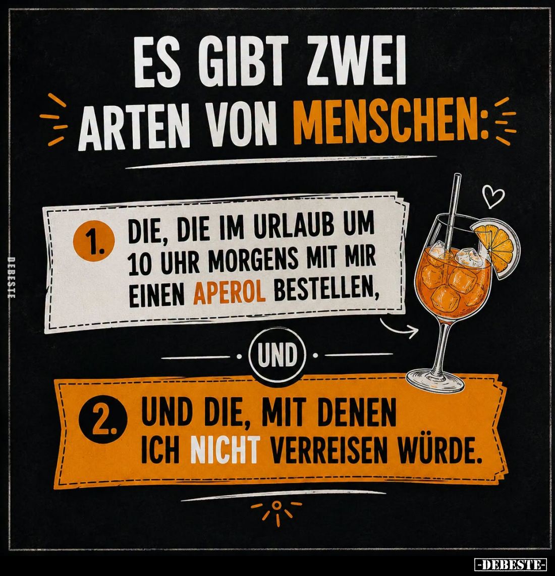 Es gibt zwei
Arten von Menschen:
1. Die, die im Urlaub um 10 Uhr morgens mit mir einen Aperol bestellen.
-
2.
Und die, m...