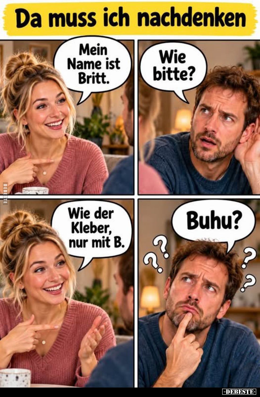 Da muss ich nachdenken
-
Mein Name ist Britt.
-
Wie bitte?
-
Wie der Kleber, nur mit B.
-
Buhu?