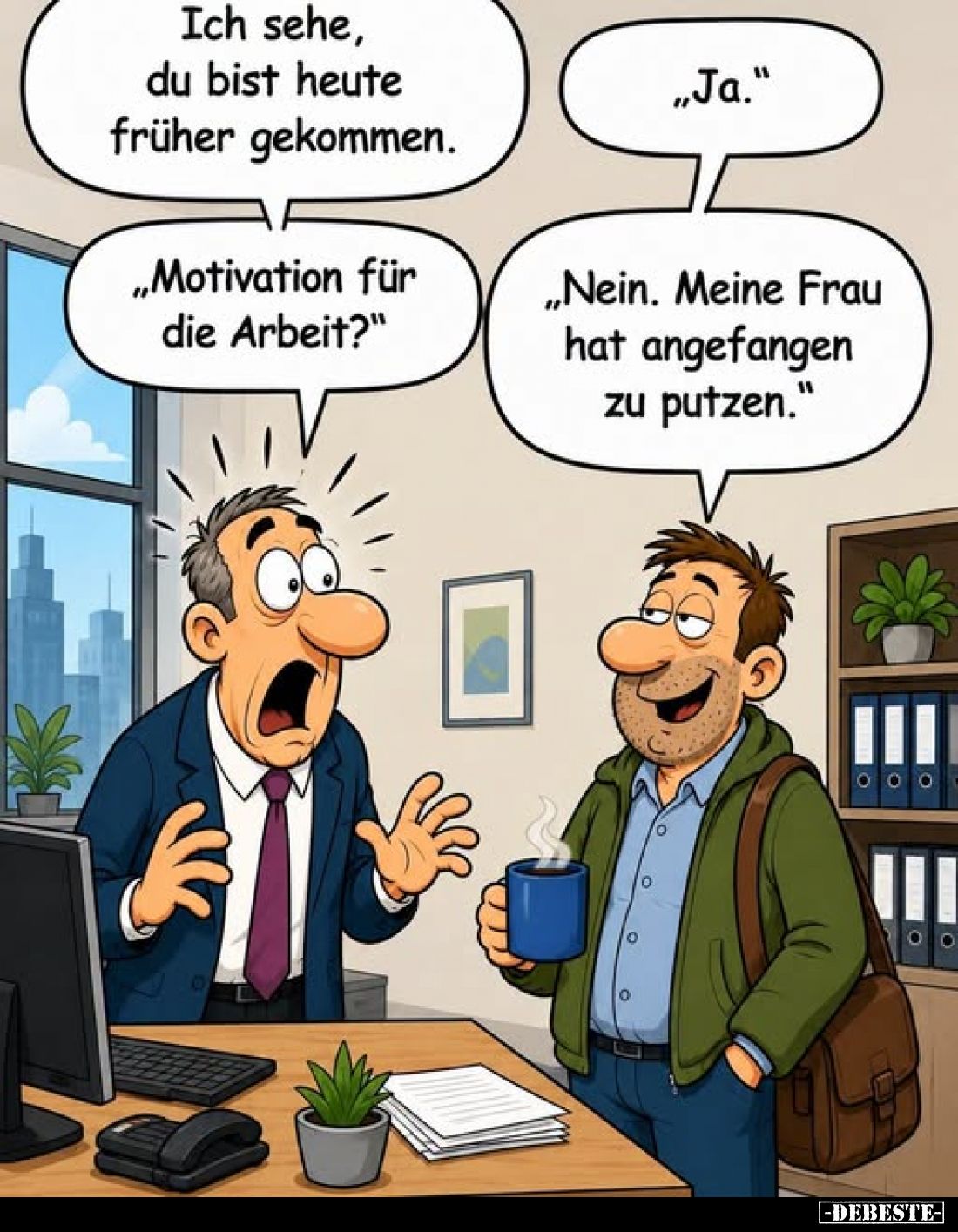 Ich sehe, du bist heute früher gekommen.
-
„Ja."
-
„Motivation für die Arbeit?"
-
„Nein. Meine Frau hat angef...