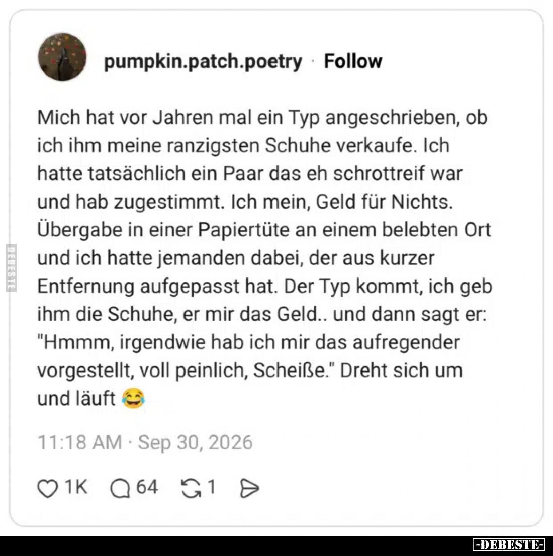Mich hat vor Jahren mal ein Typ angeschrieben, ob ich ihm meine ranzigsten Schuhe verkaufe. Ich hatte tatsächlich ein Paar da...