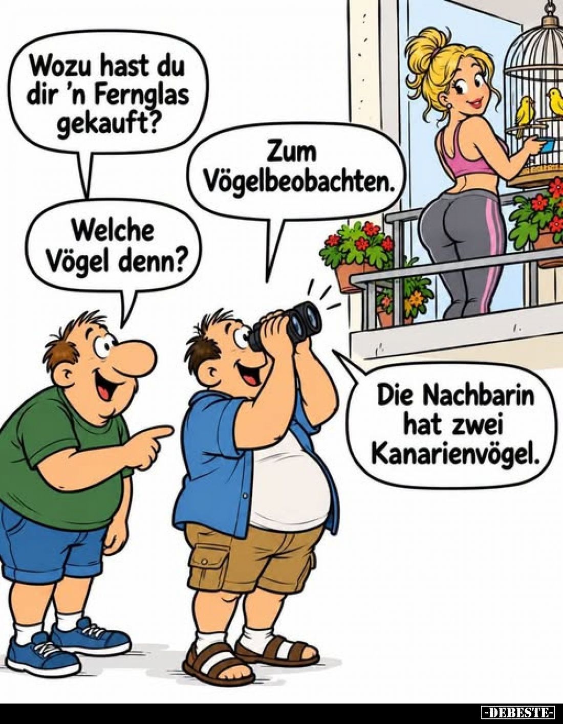 Wozu hast du dir 'n Fernglas gekauft?
-
Zum Vögelbeobachten.
-
Welche Vögel denn?
-
Die Nachbarin hat zwei Kanarienvöge...