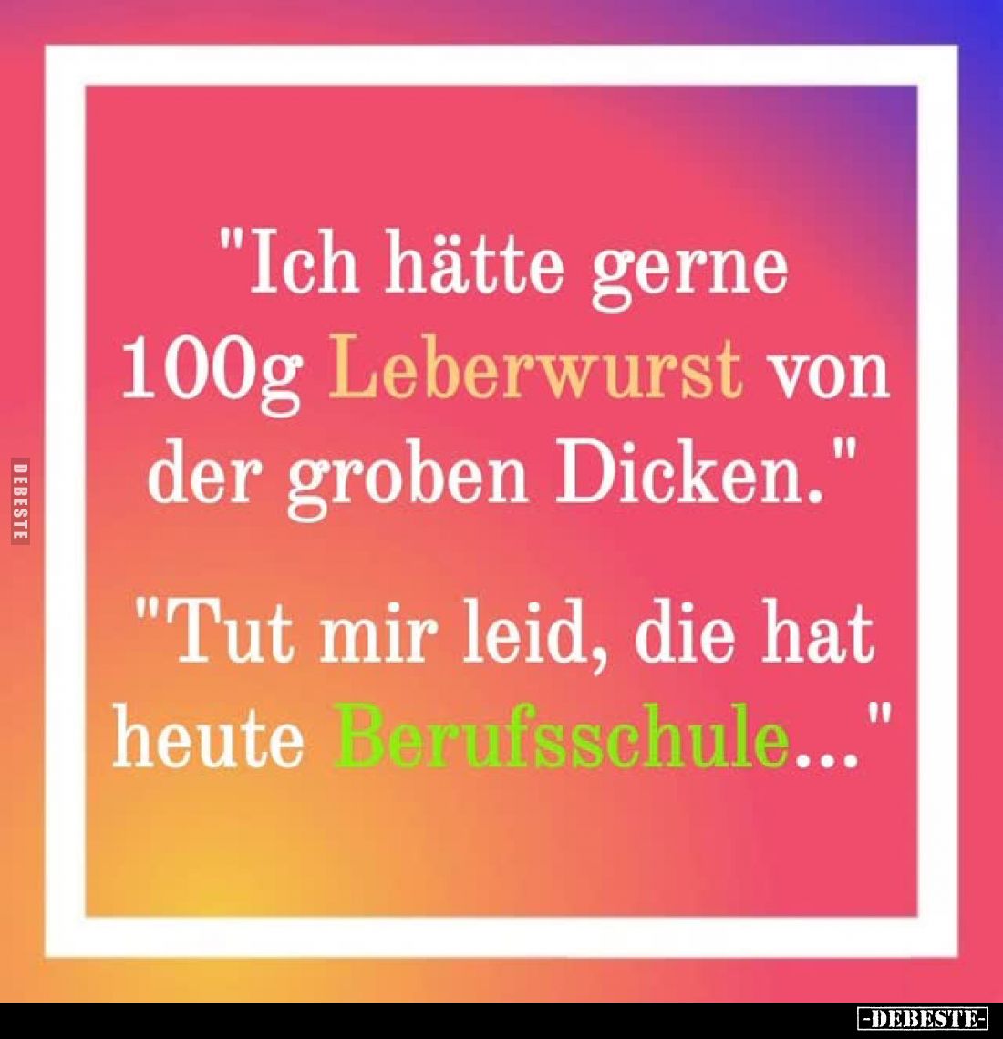 "Ich hätte gerne 100g Leberwurst von der groben Dicken." -
"Tut mir leid, die hat heute Berufsschule..."