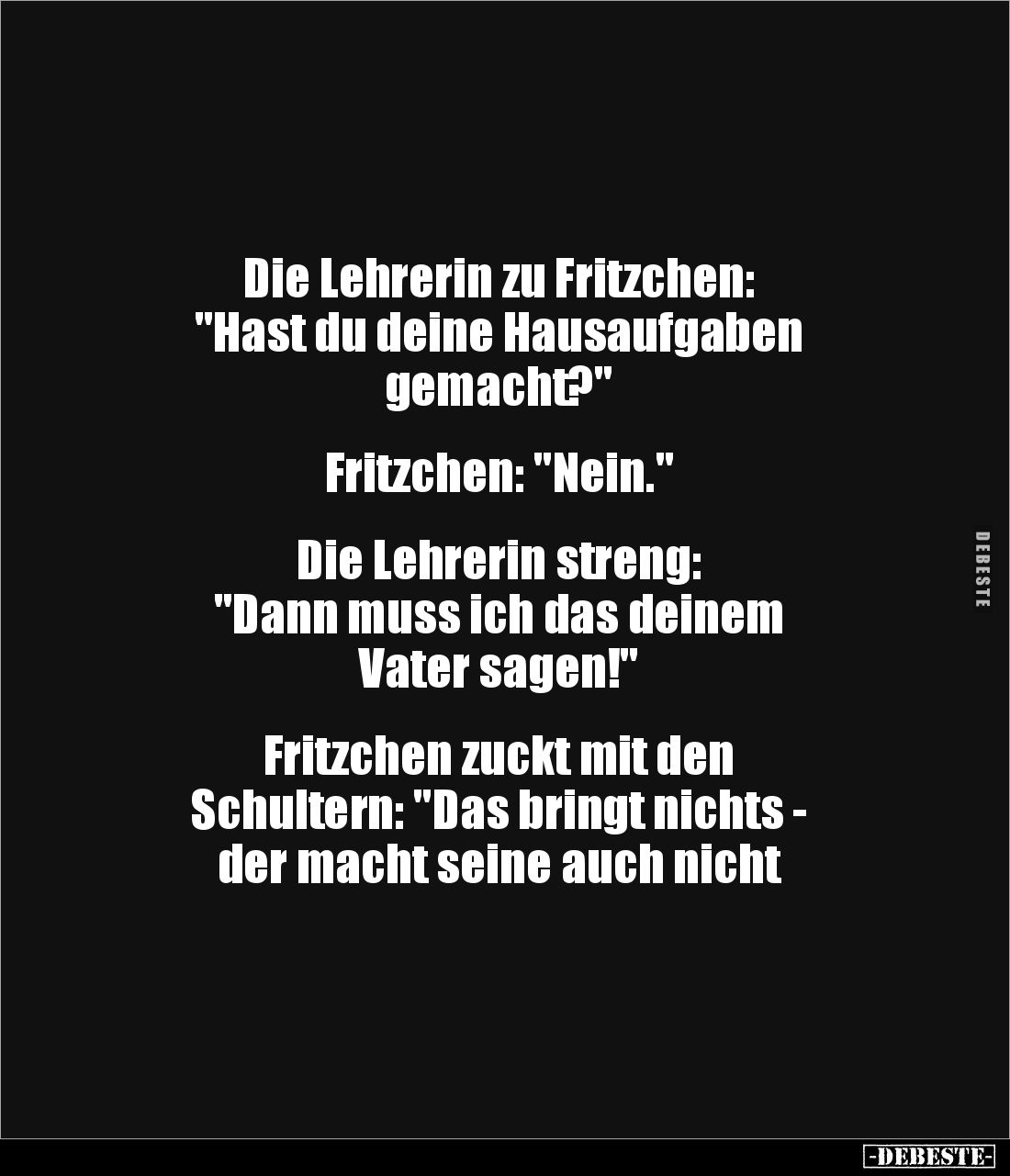 Die Lehrerin zu Fritzchen:
"Hast du deine Hausaufgaben 
gemacht?"


Fritzchen: "Nein."


Die Lehr...