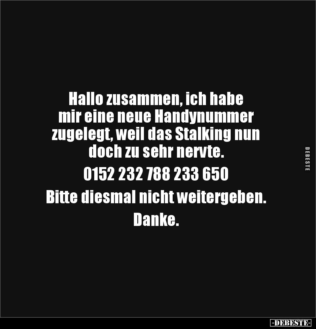 Hallo zusammen, ich habe 
mir eine neue Handynummer
zugelegt, weil das Stalking nun 
doch zu sehr nervte.

0152 232 788 ...