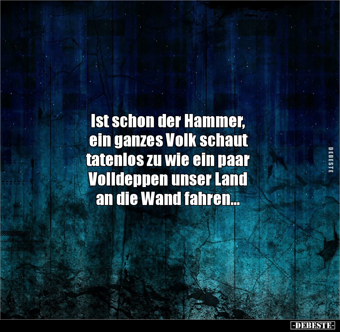 Ist schon der Hammer, 
ein ganzes Volk schaut 
tatenlos zu wie ein paar 
Volldeppen unser Land 
an die Wand fahren...