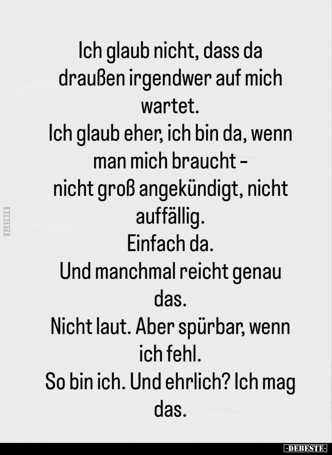 Ich glaub nicht, dass da draußen irgendwer auf mich wartet.
Ich glaub eher, ich bin da, wenn man mich braucht -nicht groß an...