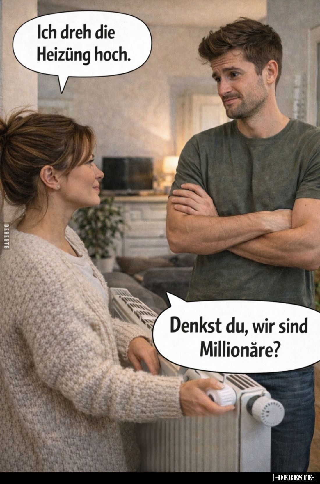 Ich dreh die Heizüng hoch. -
Denkst du, wir sind Millionăre?
