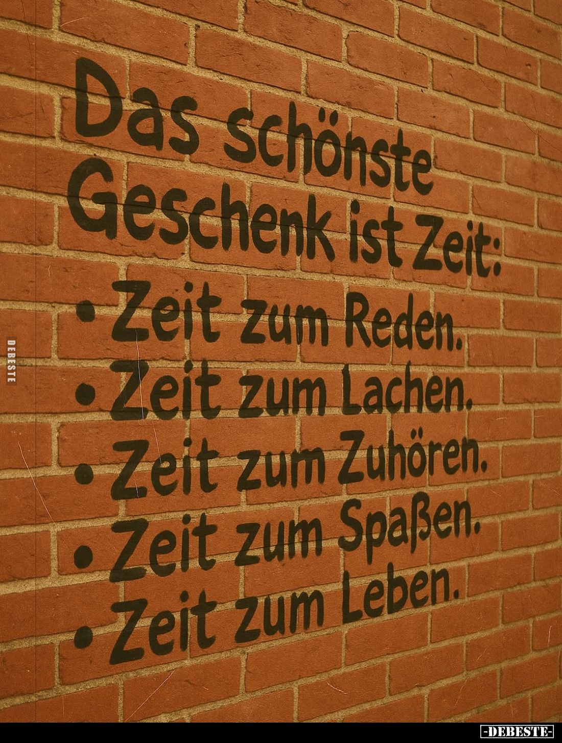 Das schönste Geschenk ist Zeit:
Zeit zum Reden.
Zeit zum Lachen.
Zeit zum Zuhören.
Zeit zum Spaßen.
Zeit zum Leben.