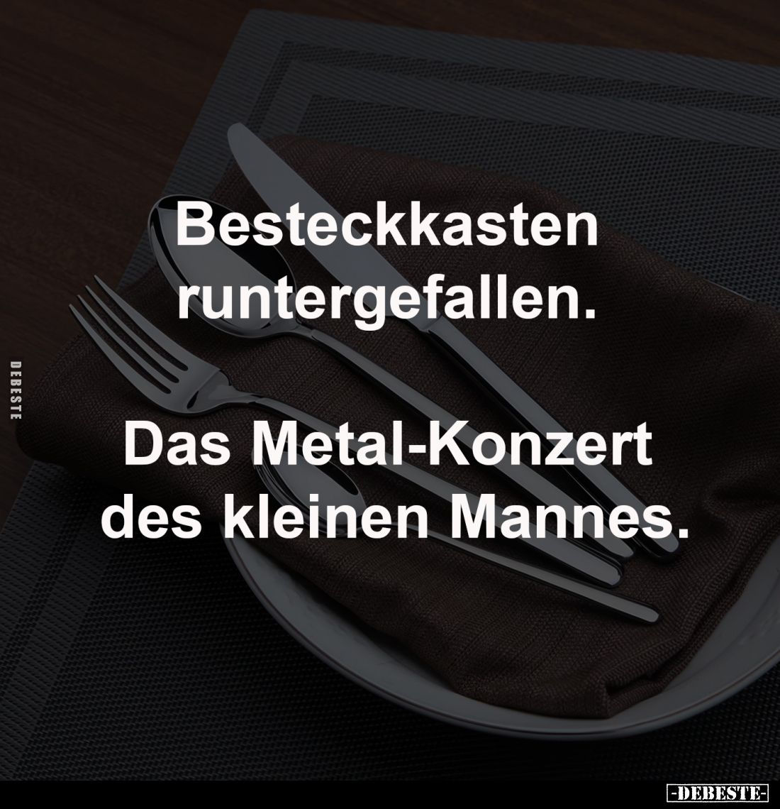 Besteckkasten 
runtergefallen. 

Das Metal-Konzert 
des kleinen Mannes.