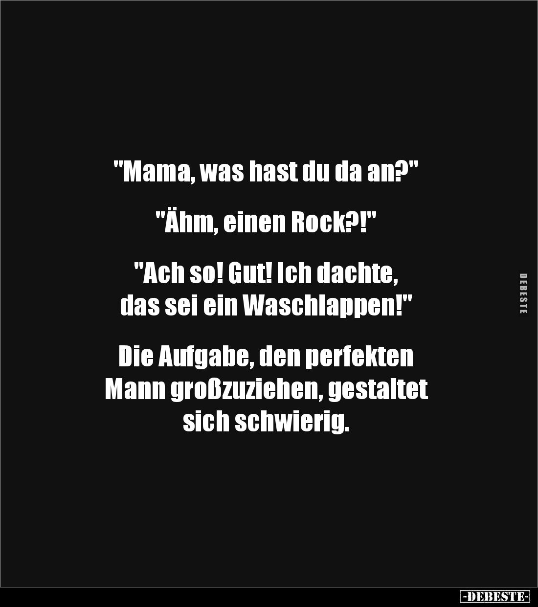 "Mama, was hast du da an?"


"Ähm, einen Rock?!"


"Ach so! Gut! Ich dachte, 
das sei ein Was...