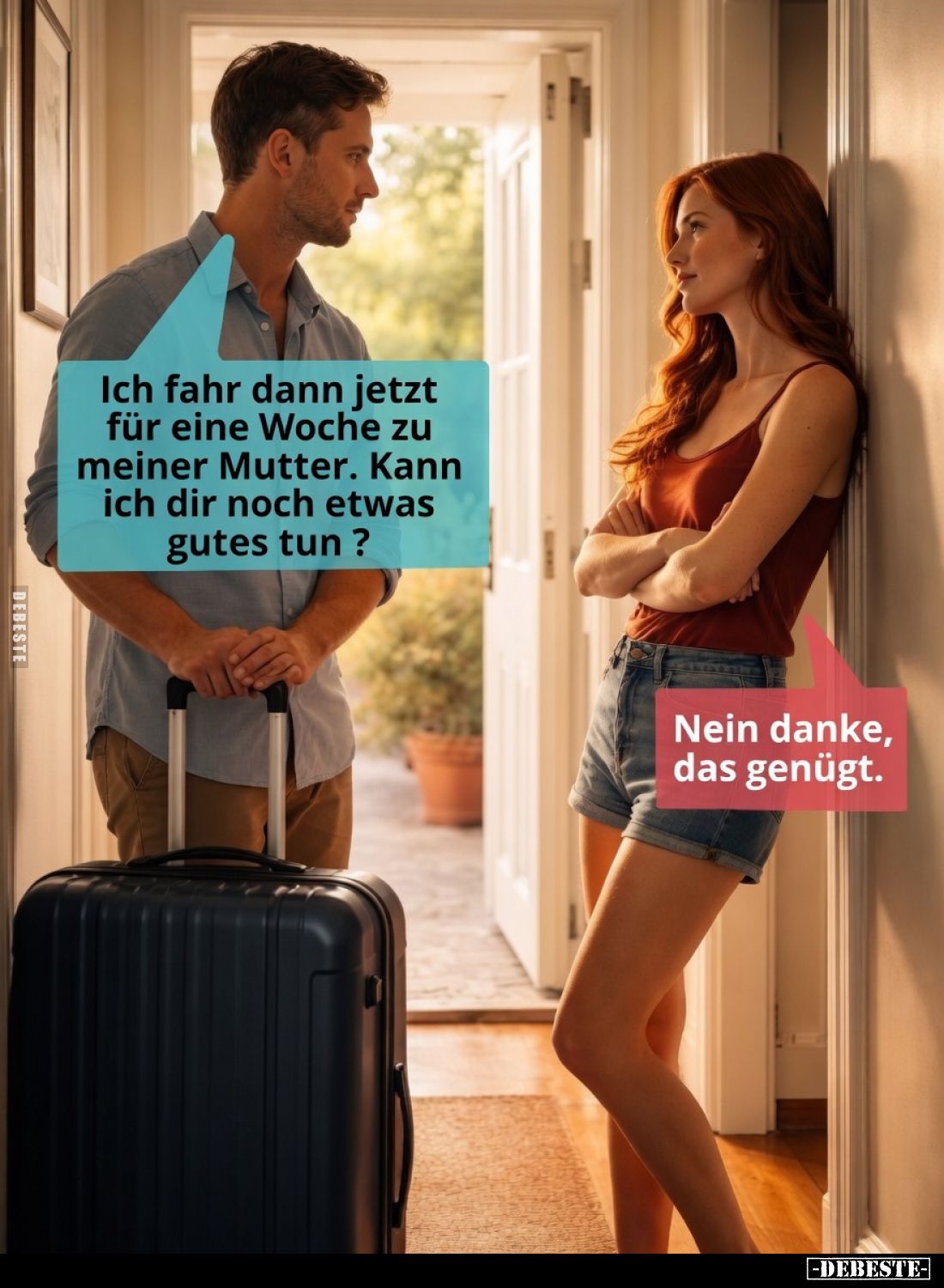 Ich fahr dann jetzt für eine Woche zu meiner Mutter. Kann ich dir noch etwas Gutes tun?
Nein danke, das genügt.