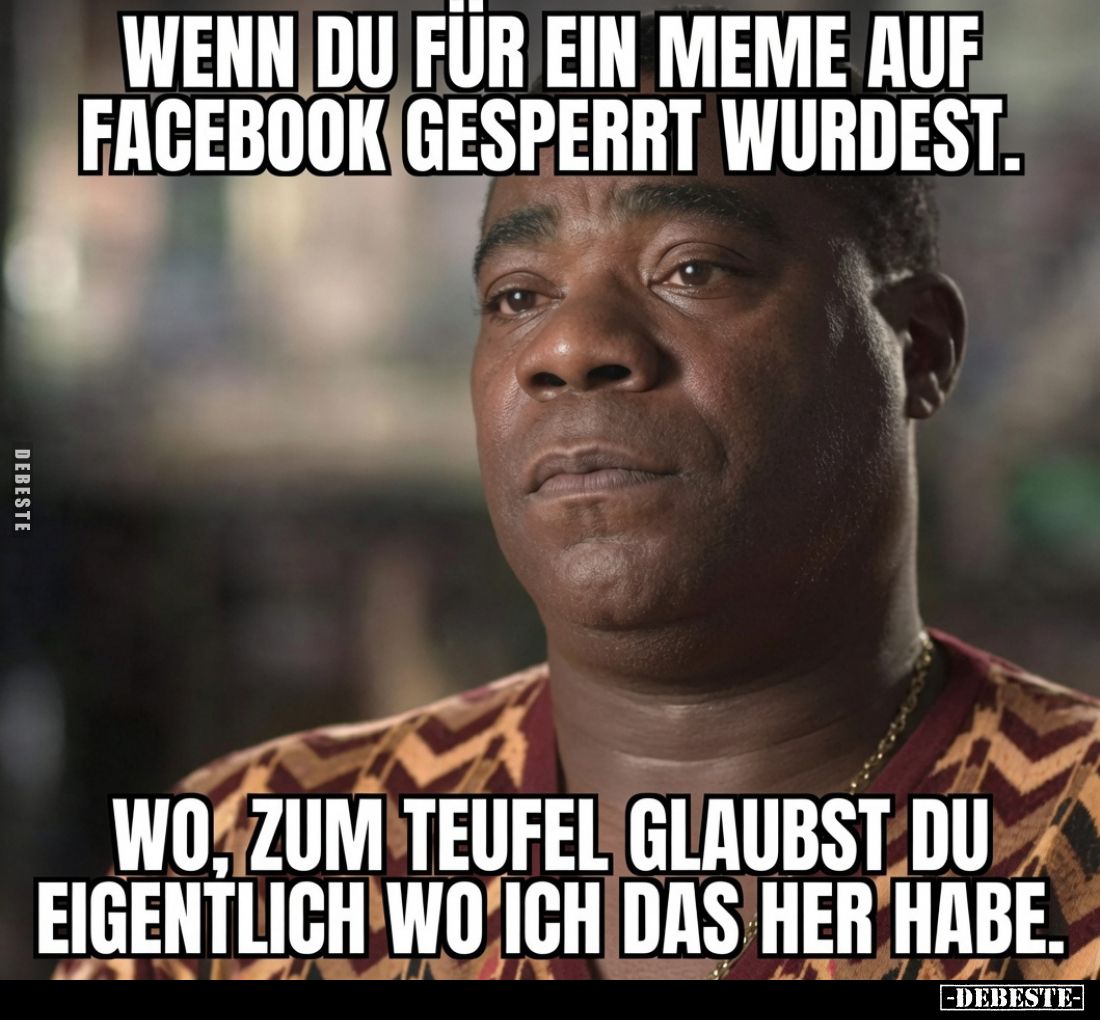 Wenn du für ein Meme auf Facebook gesperrt wurdest.
Wo, zum Teufel glaubst du eigentlich wo ich das her habe.