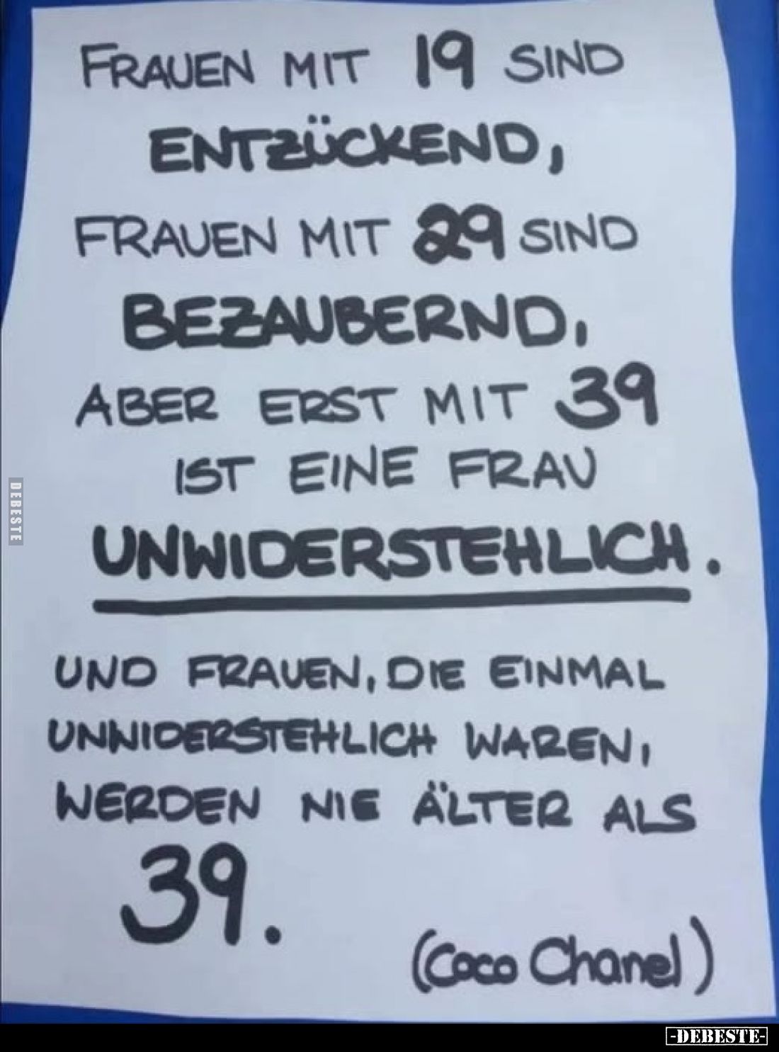 Frauen mit 19 sind
entzückend, Frauen mit 29 sind bezaubernd, aber erst mit 39 ist eine Frau
unwiderstehlich.
Und Frauen, ...