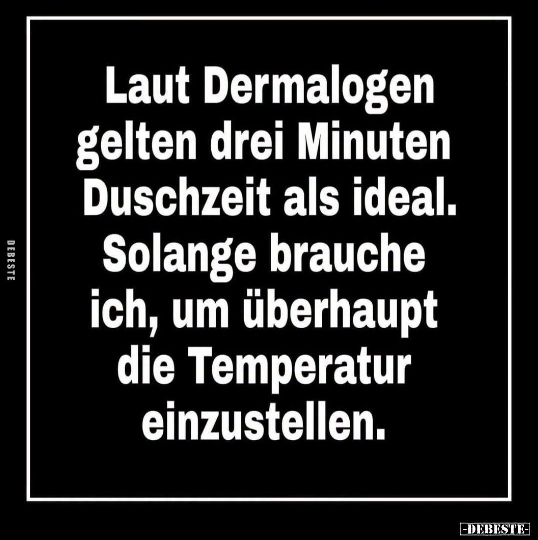 Laut Dermatologen gelten drei Minuten Duschzeit als ideal.

Solange brauche ich, um überhaupt die Temperatur einzustellen.