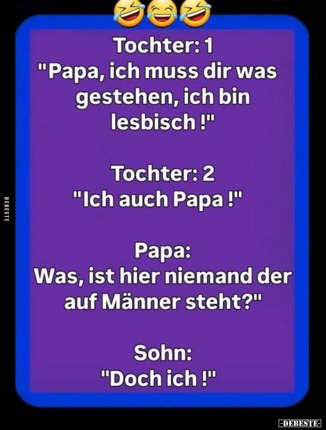 Tochter: 1
Papa, ich muss dir was gestehen, ich bin lesbisch !

Tochter: 2
Ich auch Papa !

Papa:
Was, ist hier nieman...