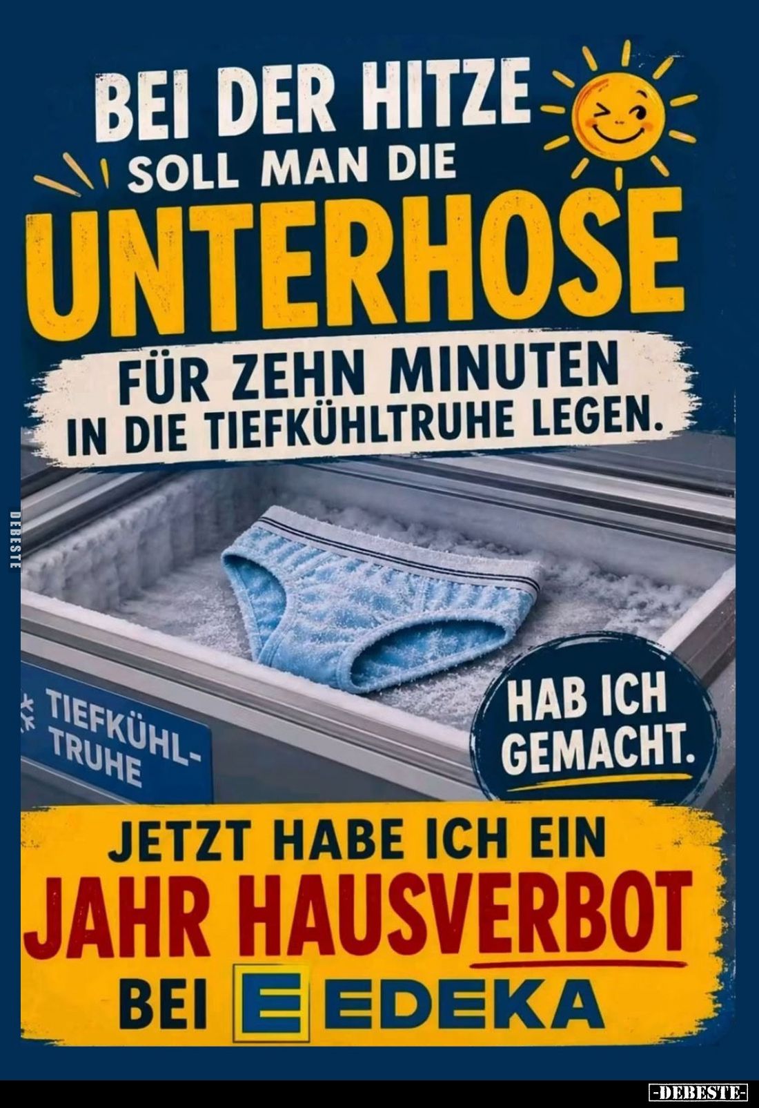 Bei der Hitze soll man die Unterhose für zehn Minuten in die Tiefkühltruhe legen.
Hab ich gemacht.
Jetzt habe ich ein Jahr ...