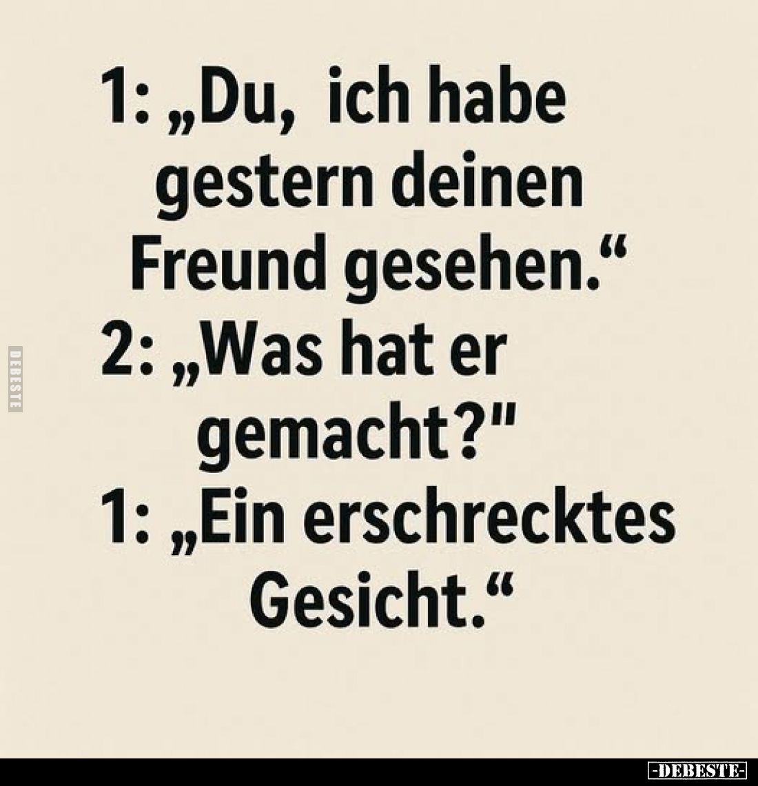 1: "Du, ich habe gestern deinen Freund gesehen." -
2: "Was hat er gemacht?" -
1: "Ein erschrecktes...