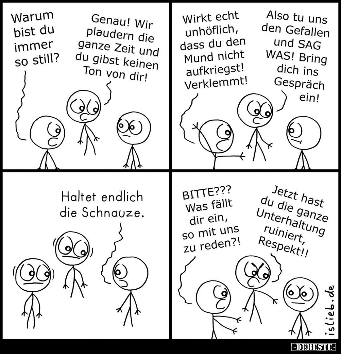 Warum bist du immer so still?
Genau! Wir plaudern die ganze Zeit und du gibst keinen Ton von dir!
Wirkt echt unhöflich, das...