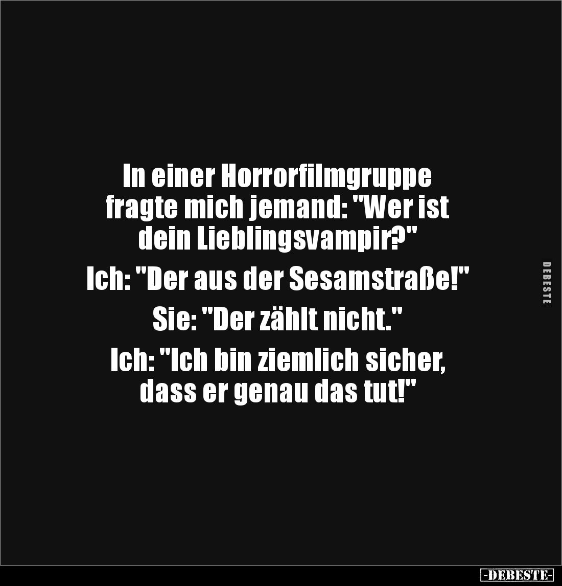 In einer Horrorfilmgruppe 
fragte mich jemand: "Wer ist 
dein Lieblingsvampir?"

Ich: "Der aus der Sesamst...