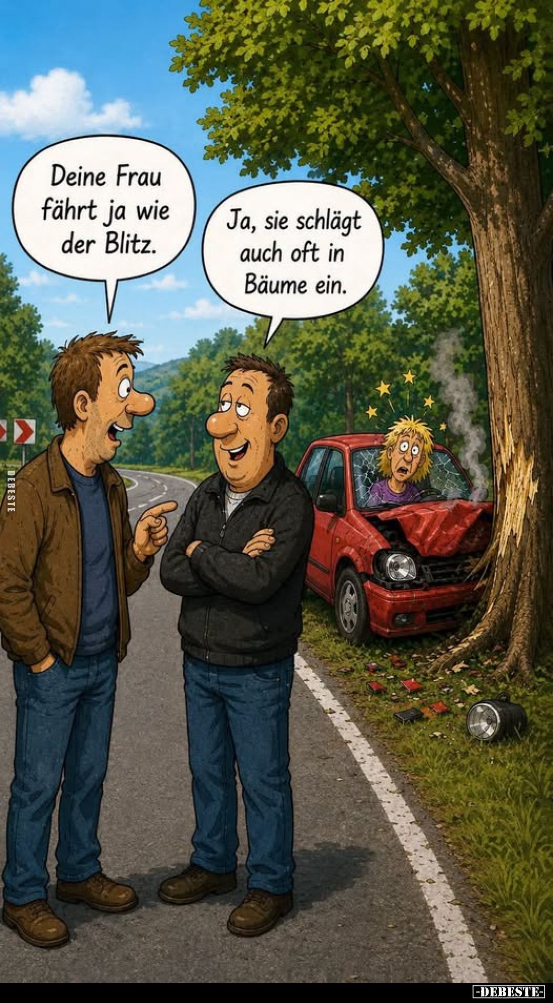 Deine Frau fährt ja wie der Blitz.
Ja, sie schlägt auch oft in Bäume ein.