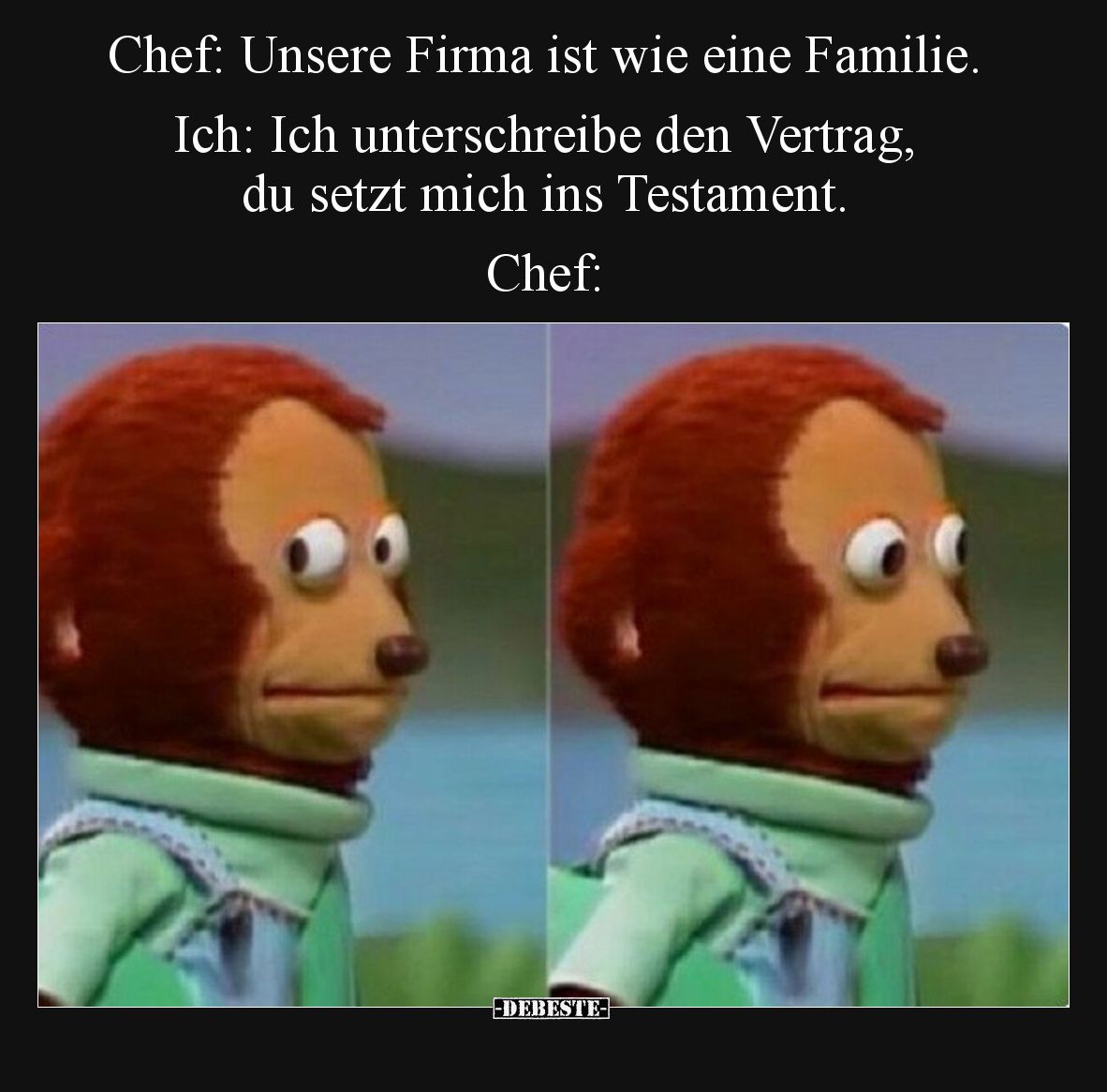 Chef: Unsere Firma ist wie eine Familie. Ich: Ich unterschreibe den Vertrag, du setzt mich ins Testament.

Chef: