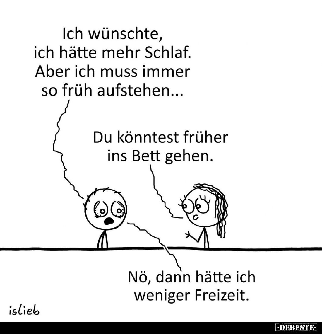 Ich wünschte, ich hätte mehr Schlaf.
Aber ich muss immer so früh aufstehen...
-
Du könntest früher ins Bett gehen.
-
Nö,...