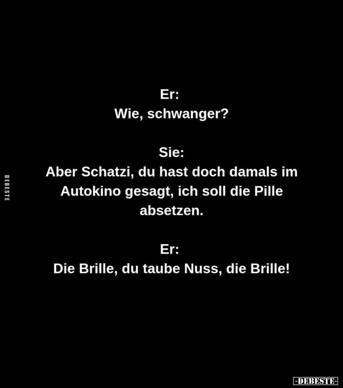 Er:
Wie, schwanger?
Sie:
Aber Schatzi, du hast doch damals im Autokino gesagt, ich soll die Pille absetzen.
Er:
Die Bril...