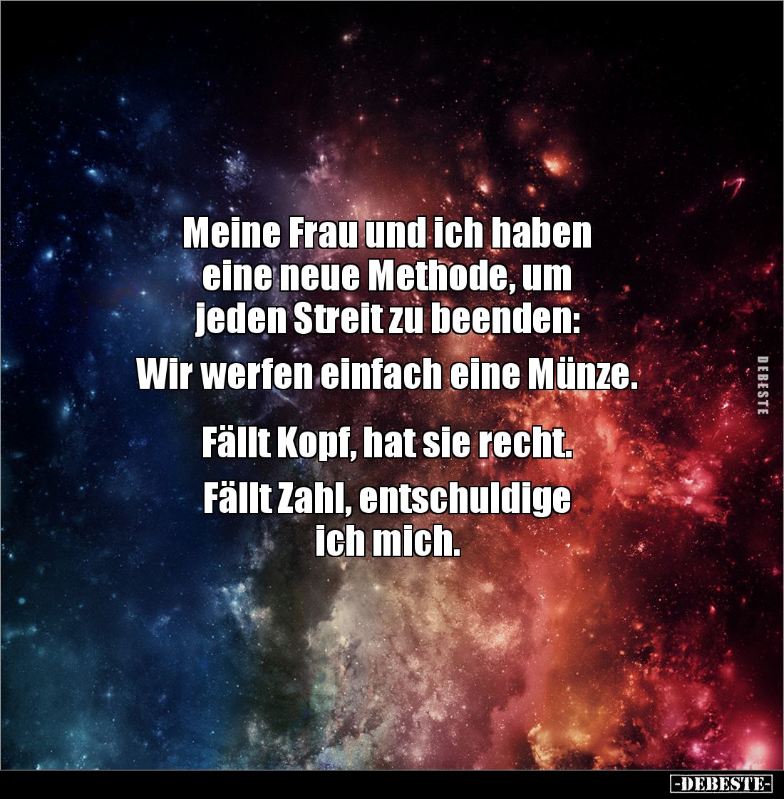 Meine Frau und ich haben 
eine neue Methode, um 
jeden Streit zu beenden: 

Wir werfen einfach eine Münze.


Fällt Kop...