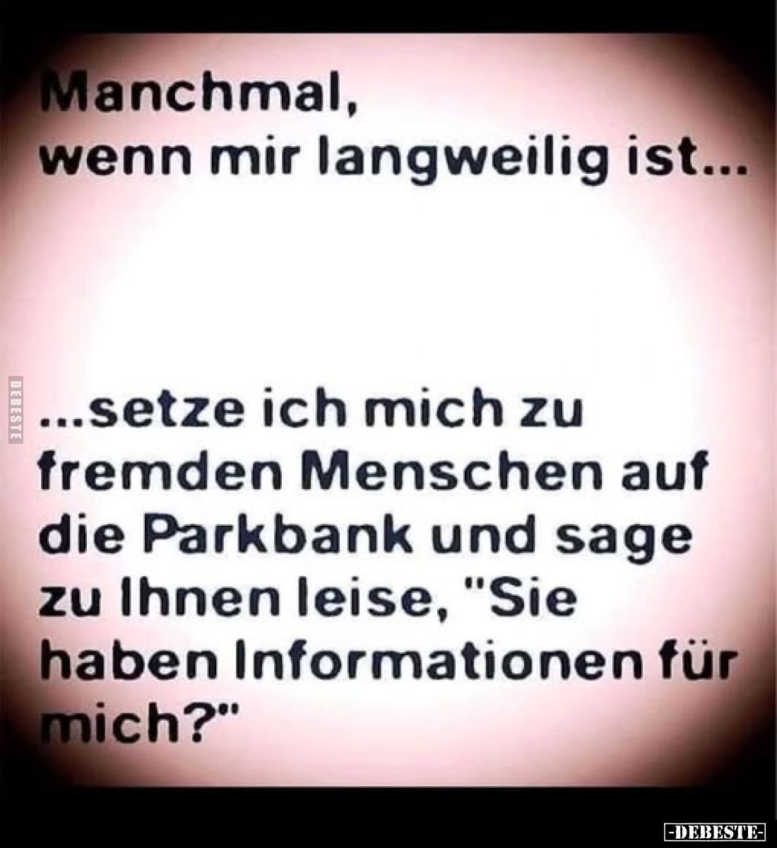 Manchmal, wenn mir langweilig ist...
...setze ich mich zu fremden Menschen auf die Parkbank und sage zu Ihnen leise, "S...